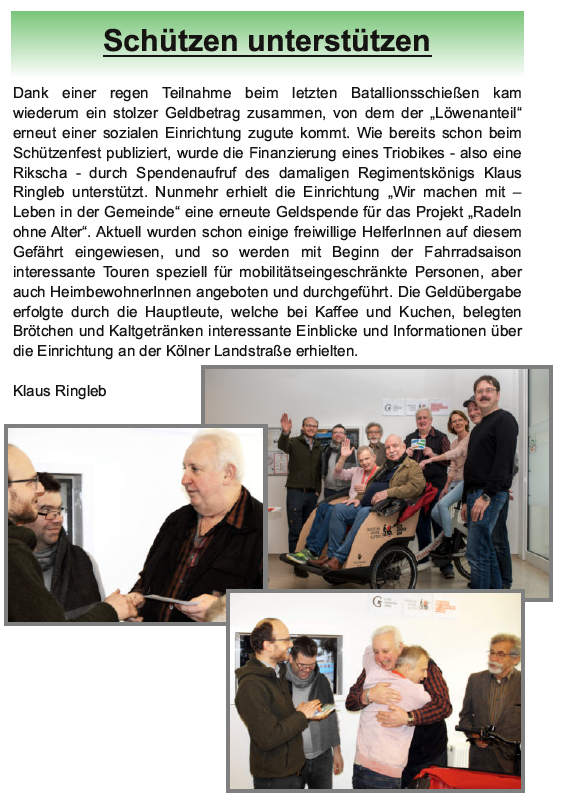 Schützen unterstützen: Dank einer regen Teilnahme beim letzten Batallionsschießen kam
wiederum ein stolzer Geldbetrag zusammen, von dem der „Löwenanteil“
erneut einer sozialen Einrichtung zugute kommt. Wie bereits schon beim
Schützenfest publiziert, wurde die Finanzierung eines Triobikes - also eine
Rikscha - durch Spendenaufruf des damaligen Regimentskönigs Klaus
Ringleb unterstützt. Nunmehr erhielt die Einrichtung „Wir machen mit –
Leben in der Gemeinde“ eine erneute Geldspende für das Projekt „Radeln
ohne Alter“. Aktuell wurden schon einige freiwillige HelferInnen auf diesem
Gefährt eingewiesen, und so werden mit Beginn der Fahrradsaison
interessante Touren speziell für mobilitätseingeschränkte Personen, aber
auch HeimbewohnerInnen angeboten und durchgeführt. Die Geldübergabe
erfolgte durch die Hauptleute, welche bei Kaffee und Kuchen, belegten
Brötchen und Kaltgetränken interessante Einblicke und Informationen über
die Einrichtung an der Kölner Landstraße erhielten.
Klaus Ringleb
